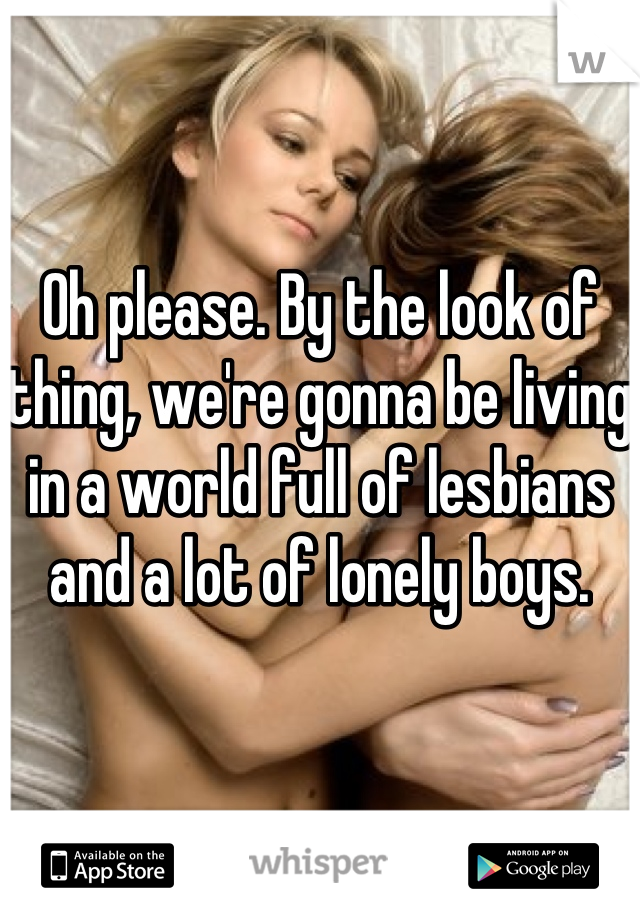 Oh please. By the look of thing, we're gonna be living in a world full of lesbians and a lot of lonely boys.