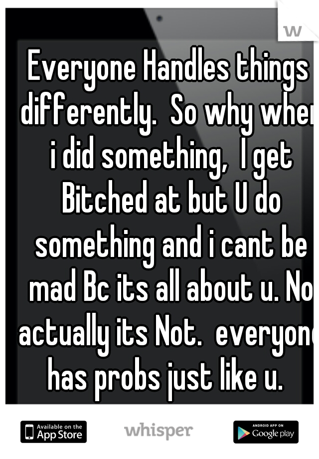 Everyone Handles things differently.  So why when i did something,  I get Bitched at but U do something and i cant be mad Bc its all about u. No actually its Not.  everyone has probs just like u.  