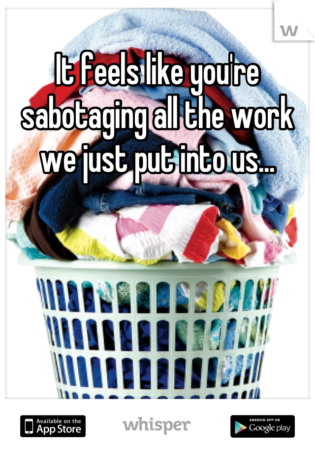 It feels like you're sabotaging all the work we just put into us...