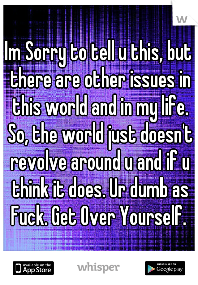 Im Sorry to tell u this, but there are other issues in this world and in my life. So, the world just doesn't revolve around u and if u think it does. Ur dumb as Fuck. Get Over Yourself. 