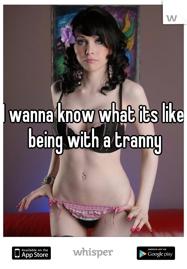 I wanna know what its like being with a tranny