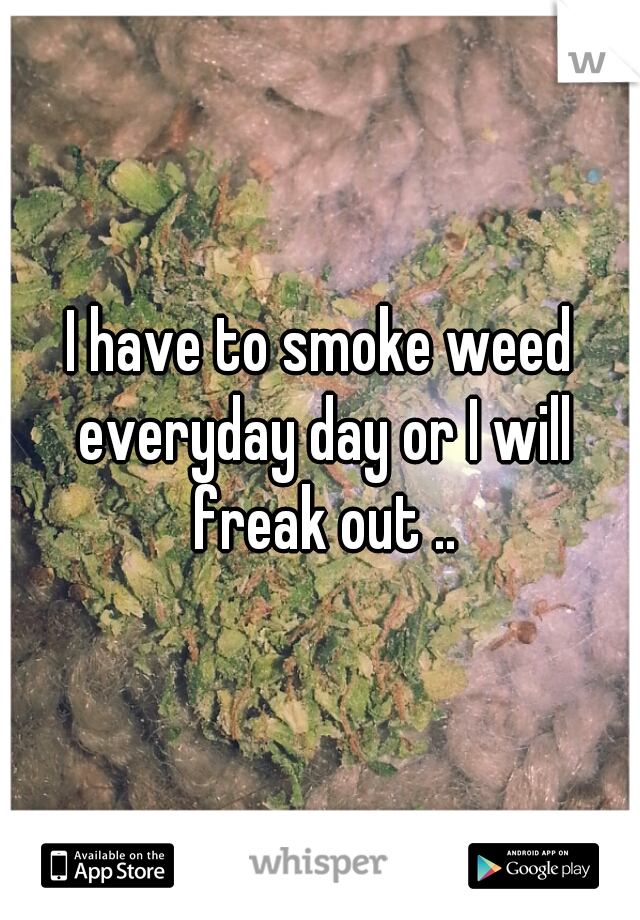 I have to smoke weed everyday day or I will freak out ..