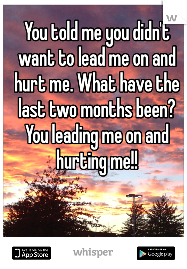 You told me you didn't want to lead me on and hurt me. What have the last two months been? You leading me on and hurting me!!