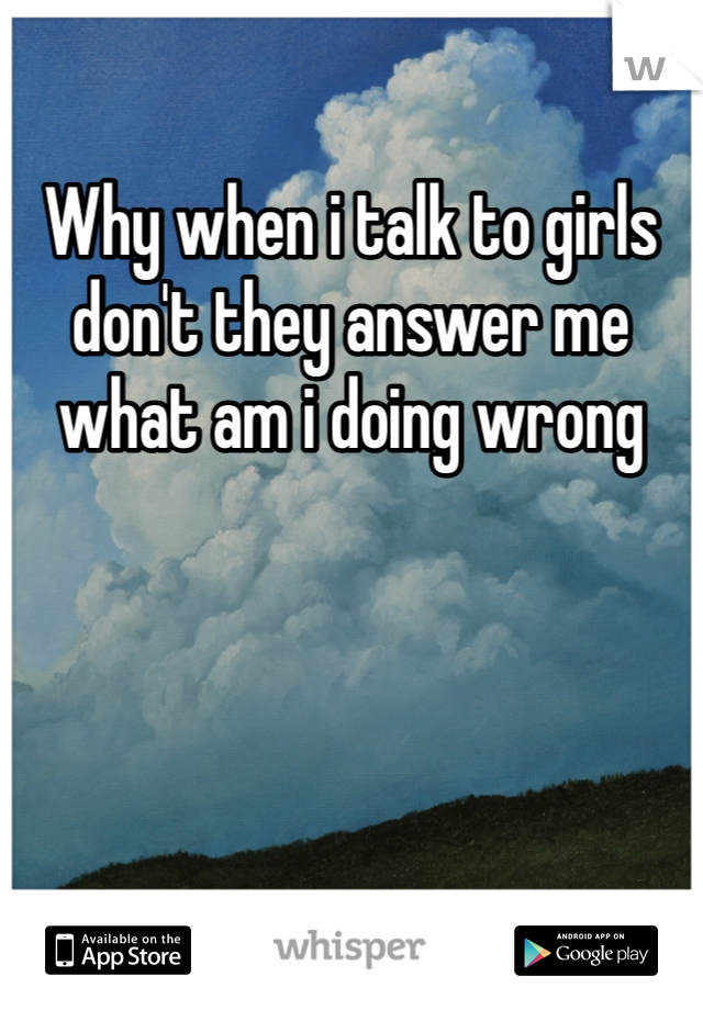 Why when i talk to girls don't they answer me what am i doing wrong 