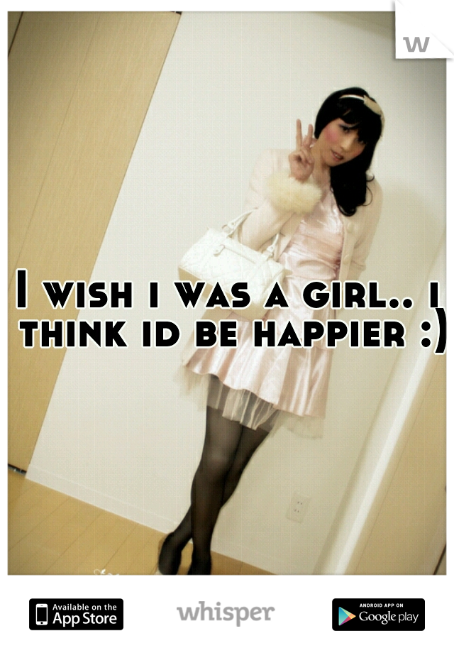 I wish i was a girl.. i think id be happier :)