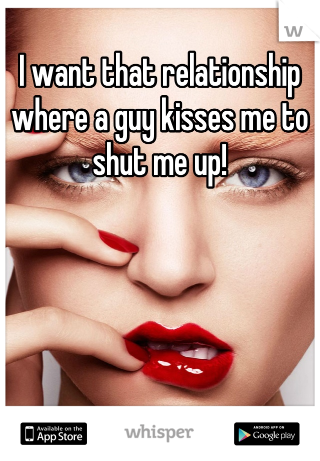 I want that relationship where a guy kisses me to shut me up!