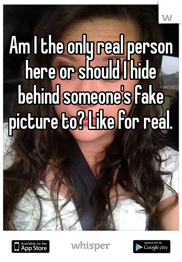 Am I the only real person here or should I hide behind someone's fake picture to? Like for real. 