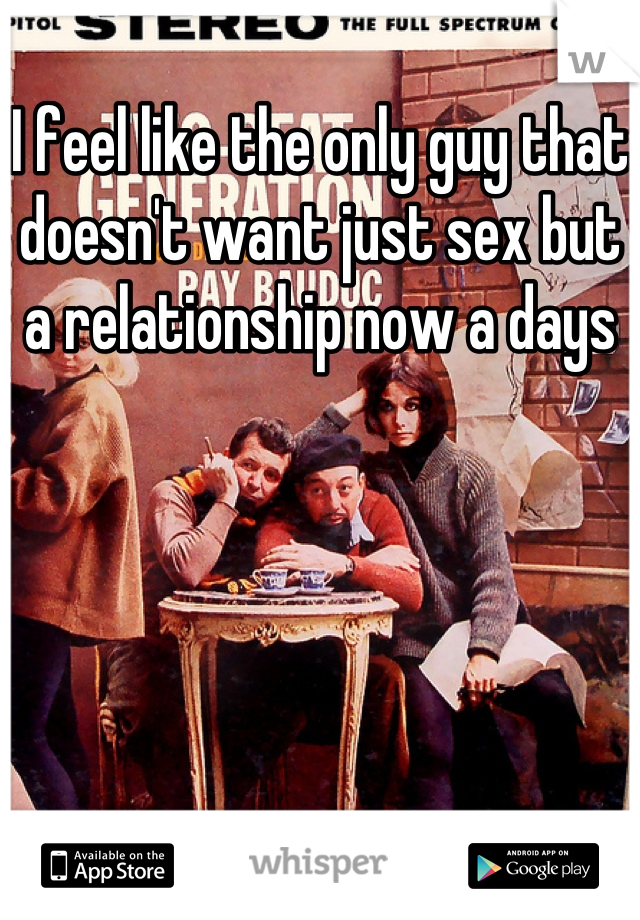 I feel like the only guy that doesn't want just sex but a relationship now a days