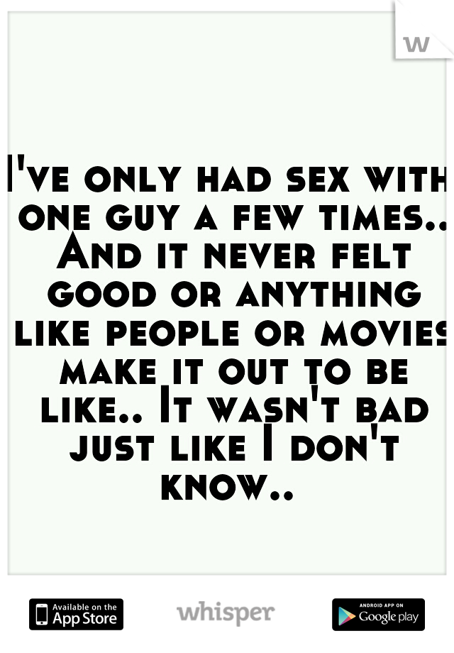 I've only had sex with one guy a few times.. And it never felt good or anything like people or movies make it out to be like.. It wasn't bad just like I don't know.. 