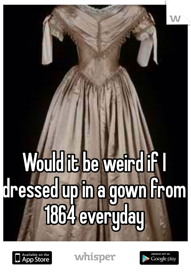 Would it be weird if I dressed up in a gown from 1864 everyday
