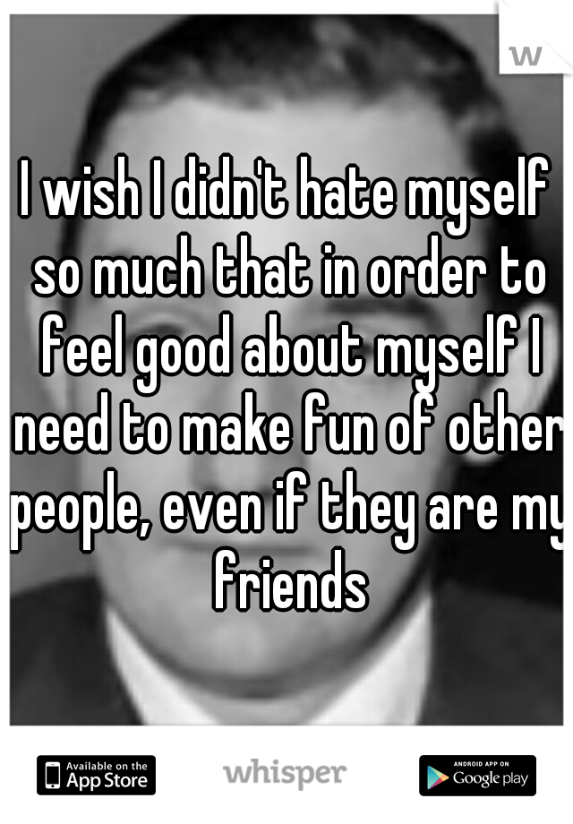 I wish I didn't hate myself so much that in order to feel good about myself I need to make fun of other people, even if they are my friends