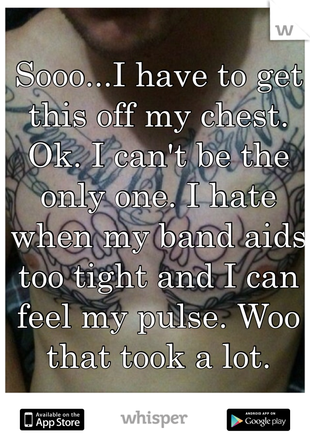 Sooo...I have to get this off my chest. Ok. I can't be the only one. I hate when my band aids too tight and I can feel my pulse. Woo that took a lot. 