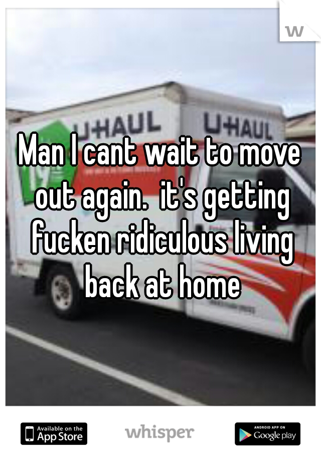 Man I cant wait to move out again.  it's getting fucken ridiculous living back at home