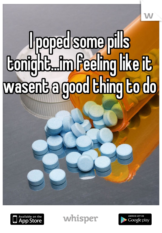 I poped some pills tonight...im feeling like it wasent a good thing to do
