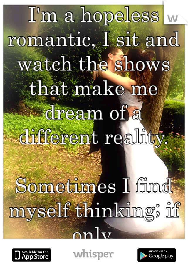 I'm a hopeless romantic, I sit and watch the shows that make me dream of a different reality. 

Sometimes I find myself thinking; if only. 