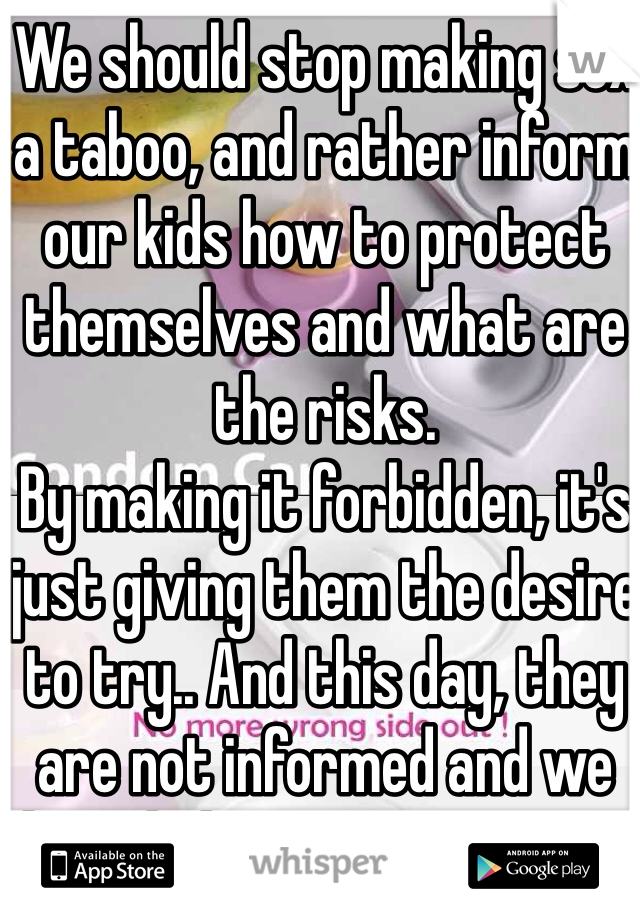 We should stop making sex a taboo, and rather inform our kids how to protect themselves and what are the risks.
By making it forbidden, it's just giving them the desire to try.. And this day, they are not informed and we have kids pregnant at 16...