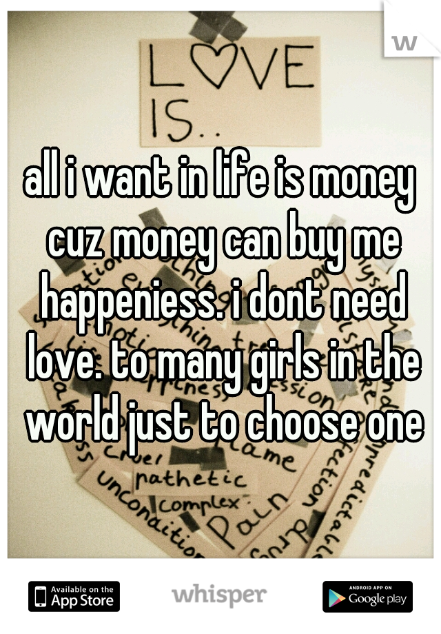 all i want in life is money cuz money can buy me happeniess. i dont need love. to many girls in the world just to choose one