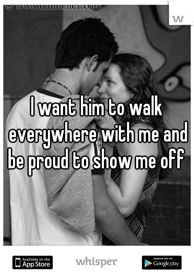 I want him to walk everywhere with me and be proud to show me off 