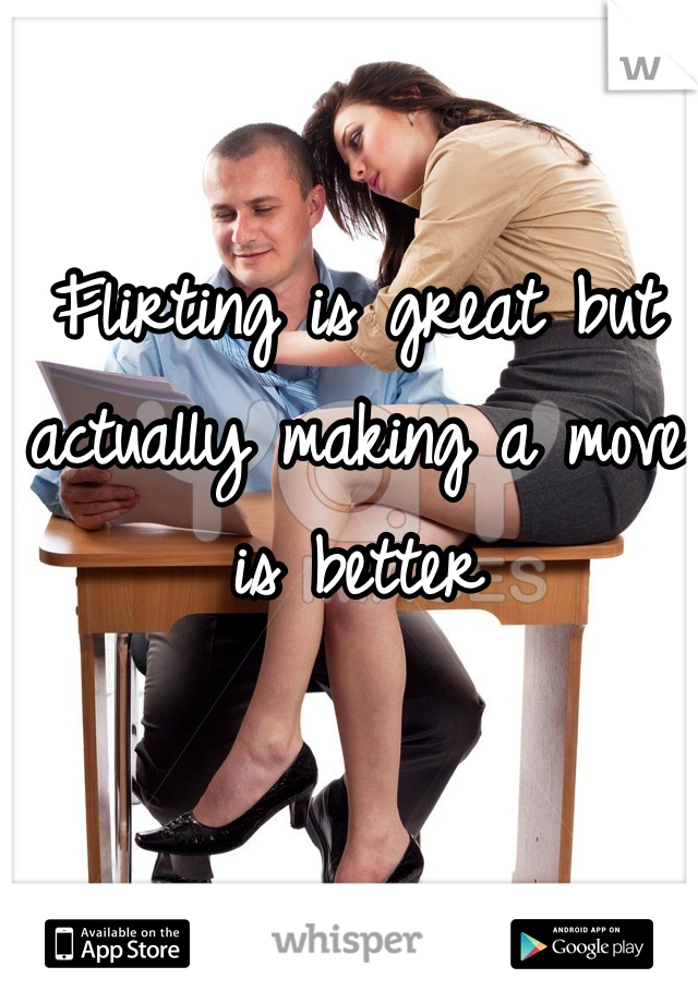 Flirting is great but actually making a move is better