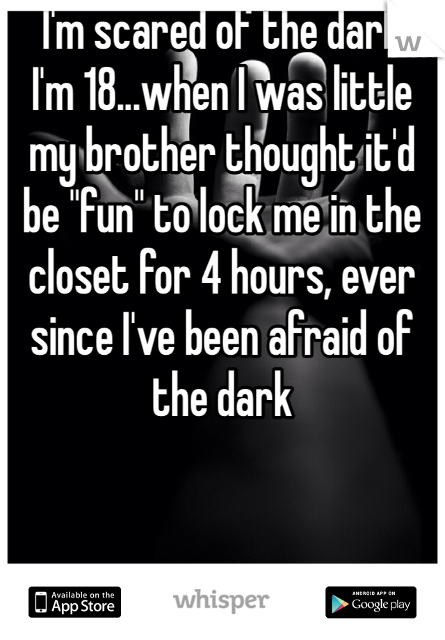 I'm scared of the dark 
I'm 18...when I was little my brother thought it'd be "fun" to lock me in the closet for 4 hours, ever since I've been afraid of the dark 
