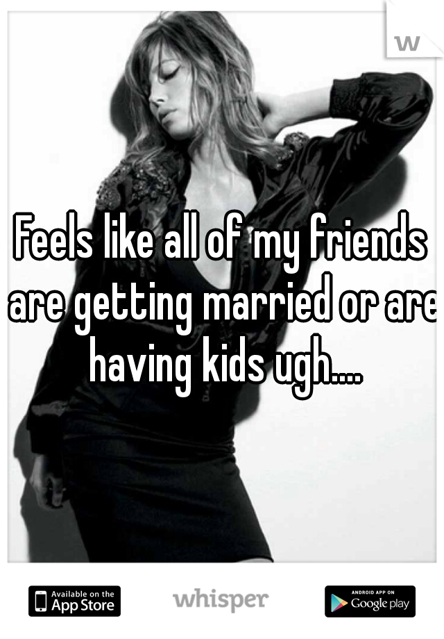 Feels like all of my friends are getting married or are having kids ugh....