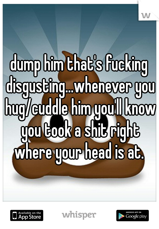 dump him that's fucking disgusting...whenever you hug/cuddle him you'll know you took a shit right where your head is at. 