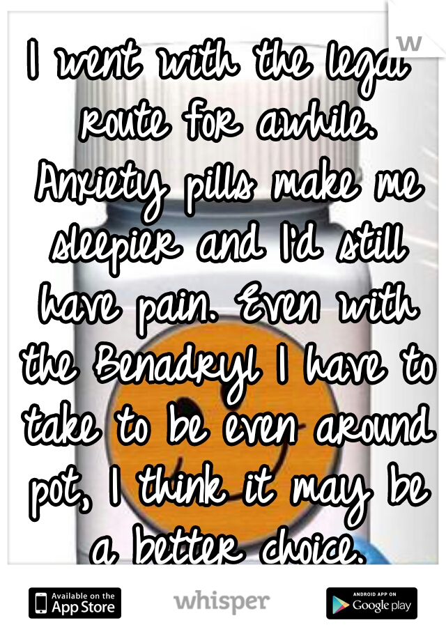I went with the legal route for awhile. Anxiety pills make me sleepier and I'd still have pain. Even with the Benadryl I have to take to be even around pot, I think it may be a better choice.