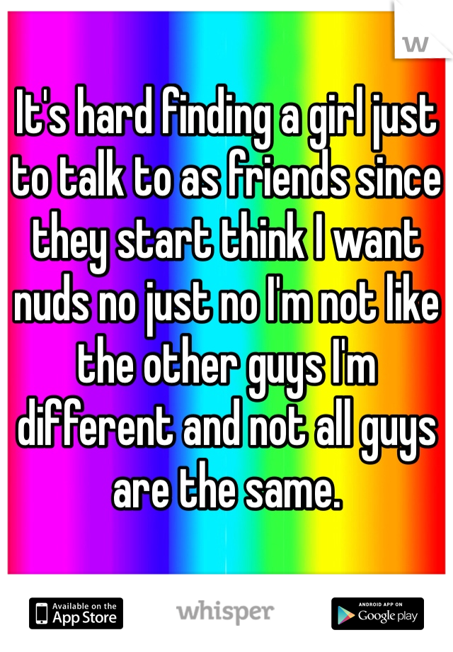 It's hard finding a girl just to talk to as friends since they start think I want nuds no just no I'm not like the other guys I'm different and not all guys are the same. 
