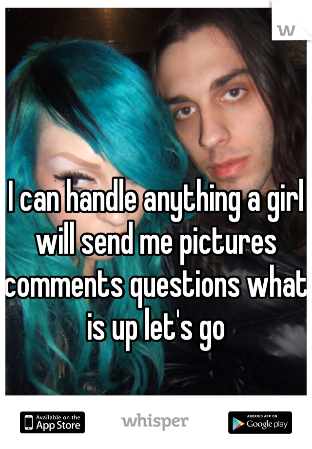 I can handle anything a girl will send me pictures comments questions what is up let's go