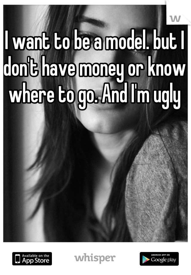 I want to be a model. but I don't have money or know where to go. And I'm ugly