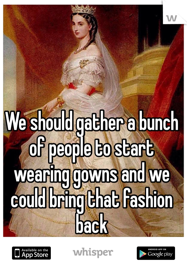 We should gather a bunch of people to start wearing gowns and we could bring that fashion back