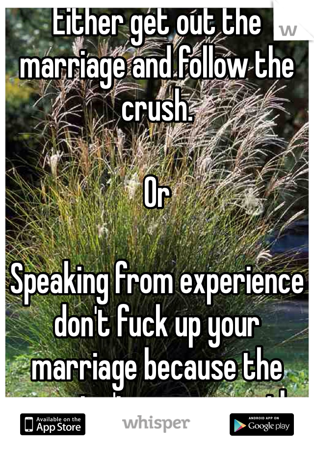 Either get out the marriage and follow the crush. 

Or

Speaking from experience don't fuck up your marriage because the grass isn't greener on the other side believe me!
