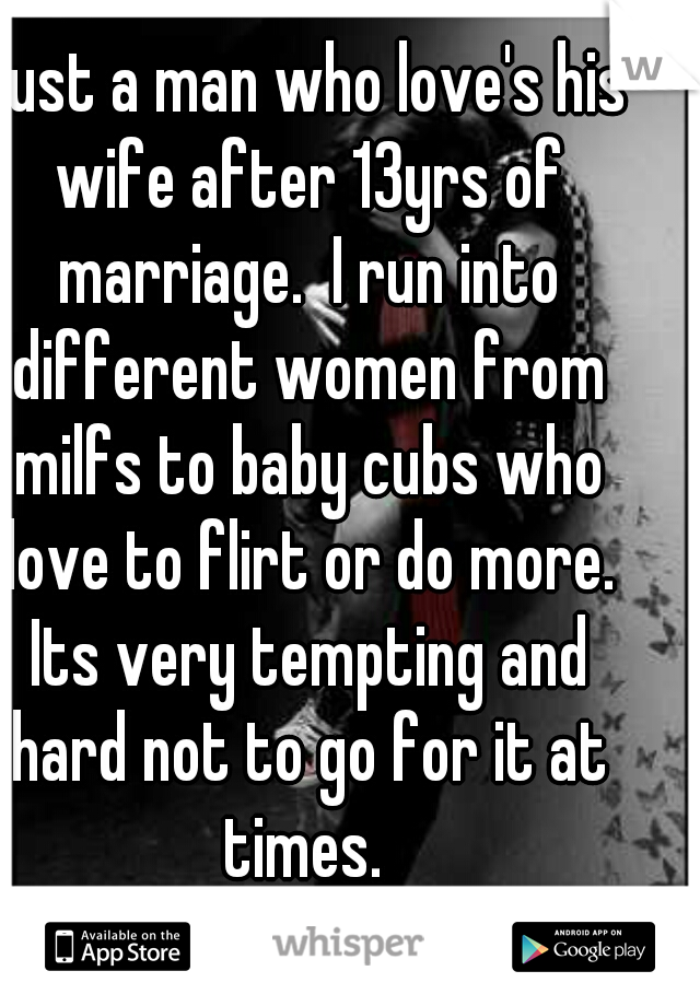 Just a man who love's his wife after 13yrs of marriage.  I run into different women from milfs to baby cubs who love to flirt or do more. Its very tempting and hard not to go for it at times. 