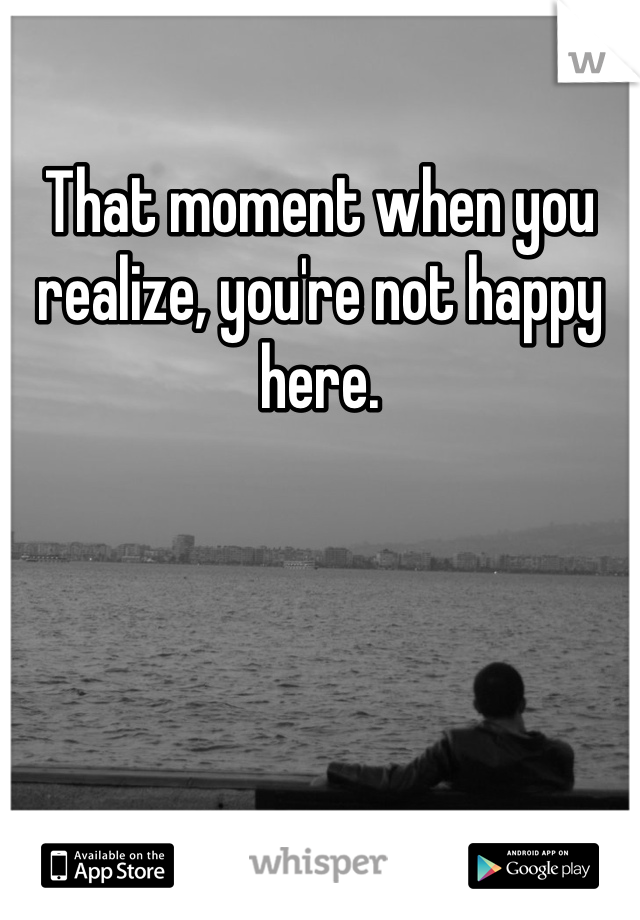 That moment when you realize, you're not happy here. 