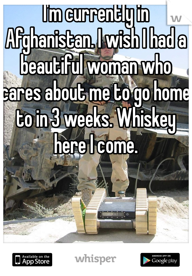 I'm currently in Afghanistan. I wish I had a beautiful woman who cares about me to go home to in 3 weeks. Whiskey here I come.
