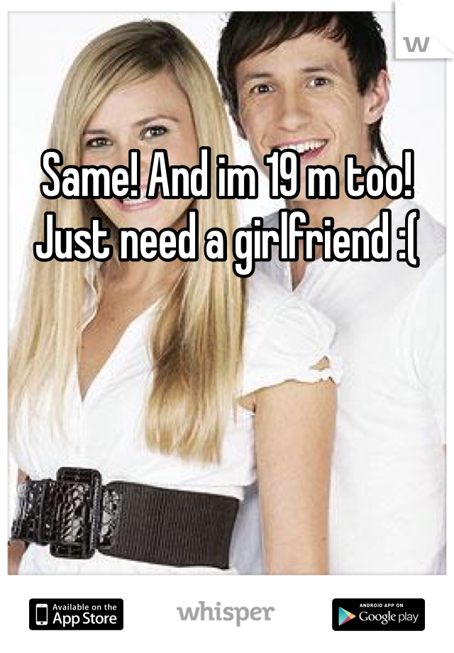 Same! And im 19 m too! Just need a girlfriend :(
