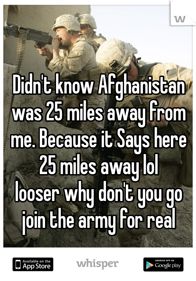 Didn't know Afghanistan was 25 miles away from me. Because it Says here 25 miles away lol
looser why don't you go join the army for real 