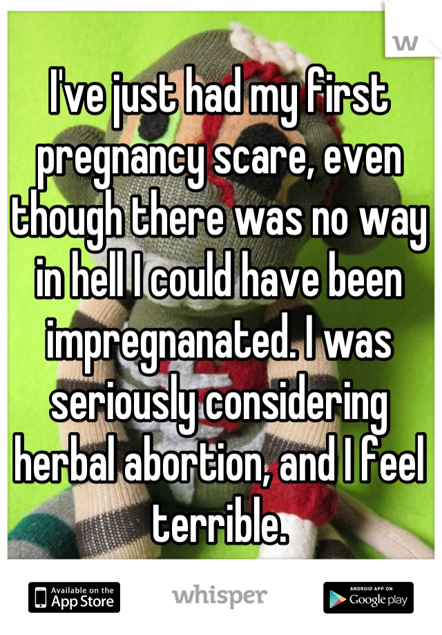 I've just had my first pregnancy scare, even though there was no way in hell I could have been impregnanated. I was seriously considering herbal abortion, and I feel terrible.