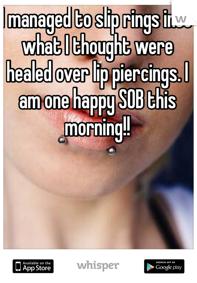 I managed to slip rings into what I thought were healed over lip piercings. I am one happy SOB this morning!!