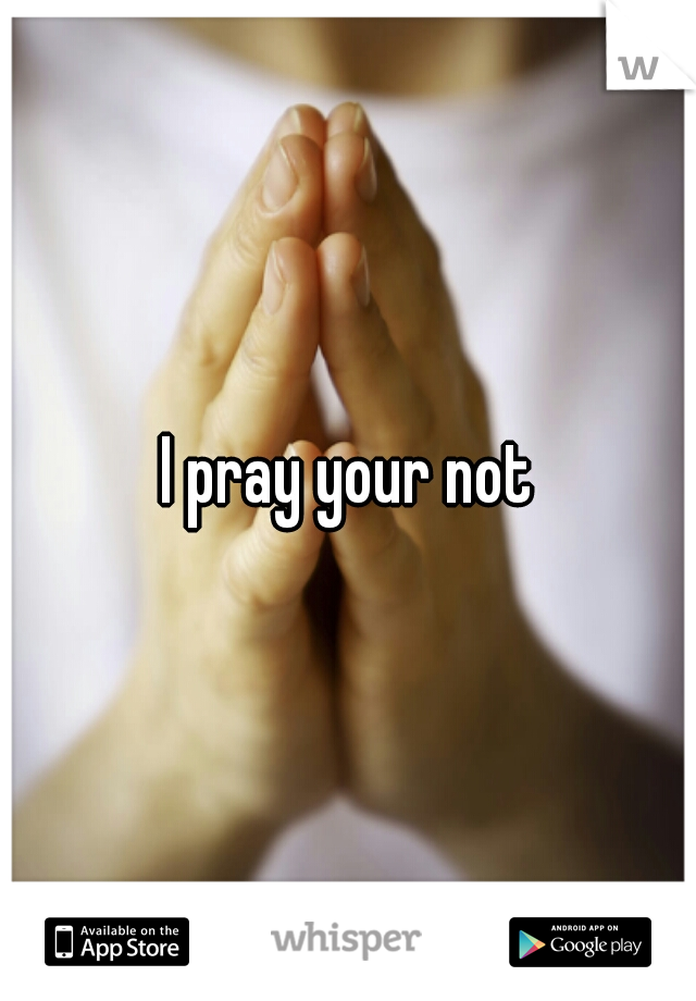 I pray your not