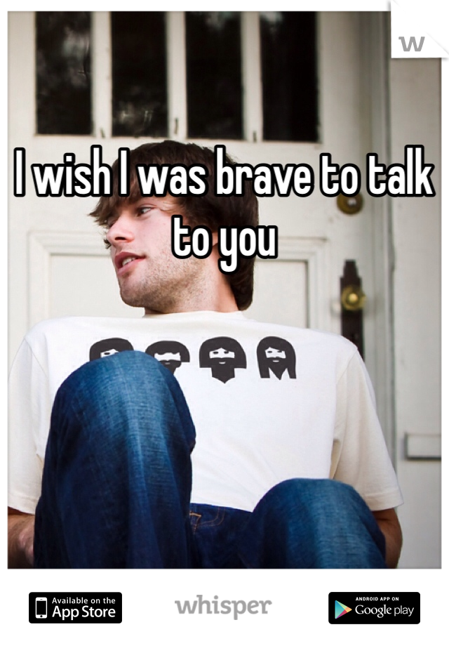 I wish I was brave to talk to you