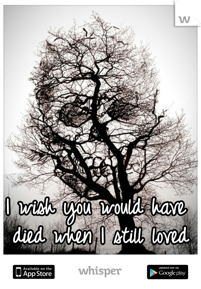 I wish you would have died when I still loved you... 
