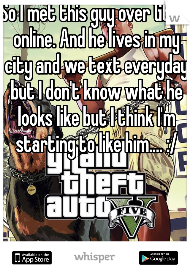 So I met this guy over Gta 5 online. And he lives in my city and we text everyday but I don't know what he looks like but I think I'm starting to like him.... :/ 