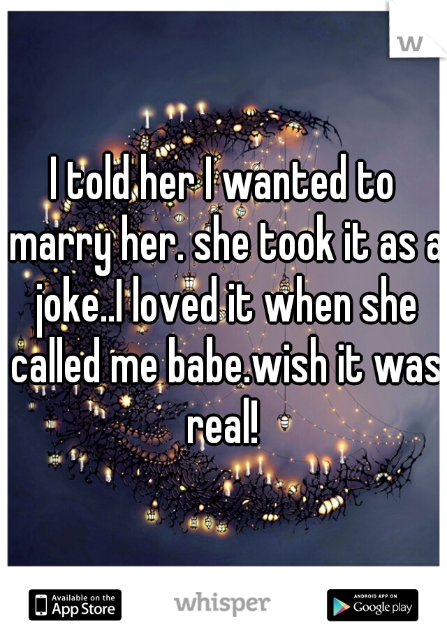 I told her I wanted to marry her. she took it as a joke..I loved it when she called me babe.wish it was real! 