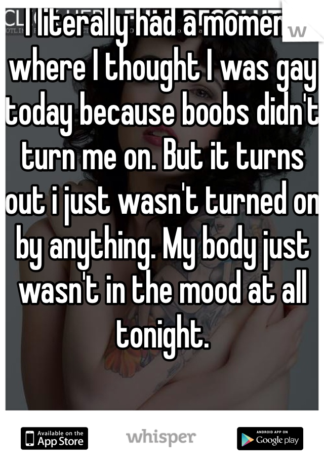 I literally had a moment where I thought I was gay today because boobs didn't turn me on. But it turns out i just wasn't turned on by anything. My body just wasn't in the mood at all tonight.