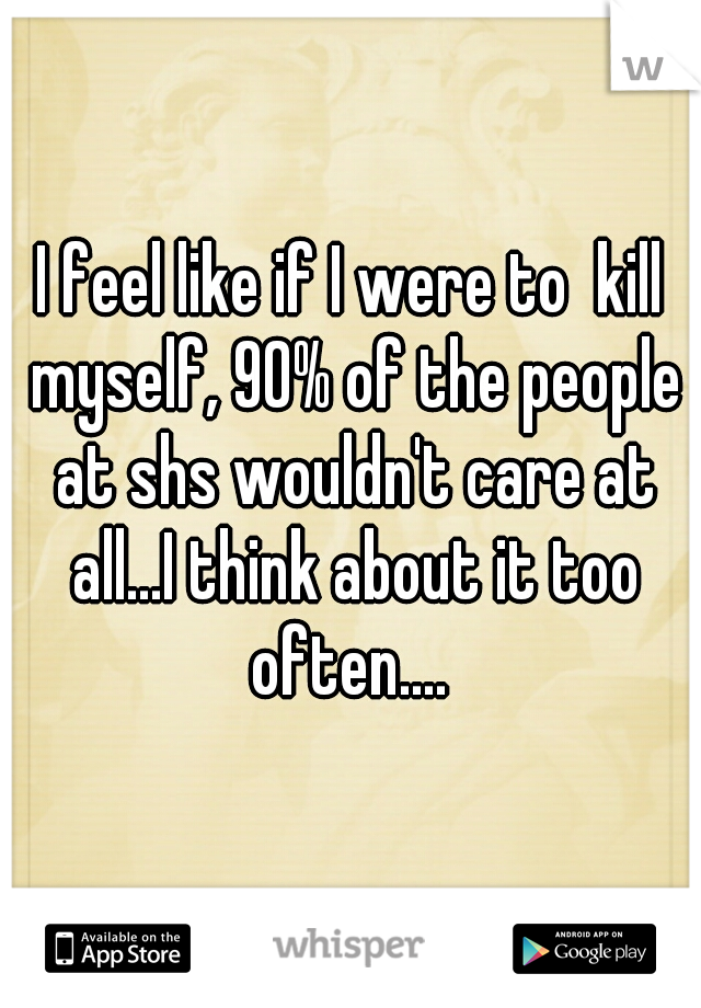 I feel like if I were to  kill myself, 90% of the people at shs wouldn't care at all...I think about it too often.... 