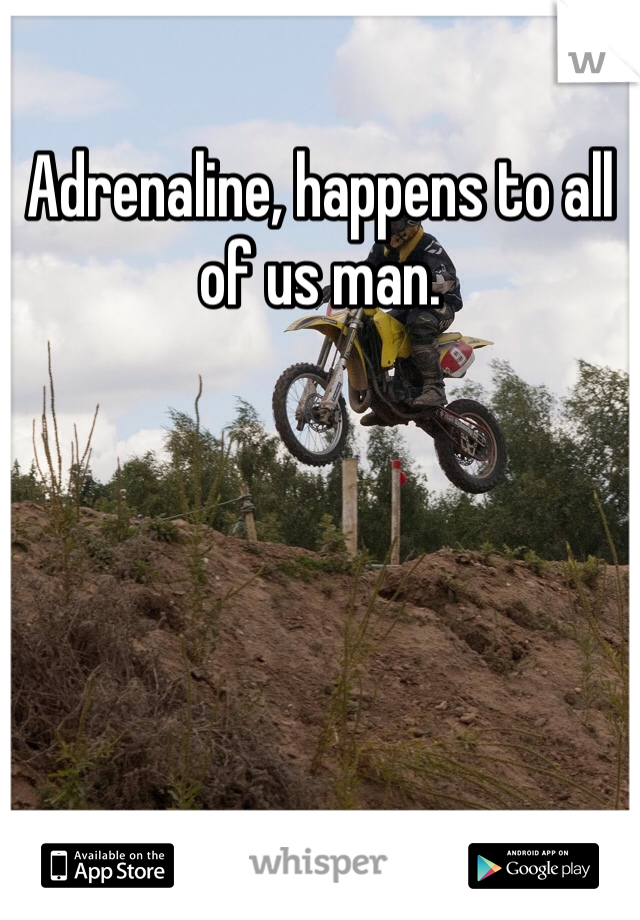 Adrenaline, happens to all of us man.