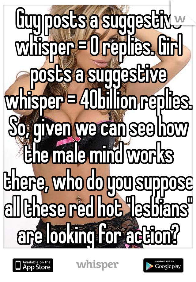 Guy posts a suggestive whisper = 0 replies. Girl posts a suggestive whisper = 40billion replies. 
So, given we can see how the male mind works there, who do you suppose all these red hot "lesbians" are looking for action? 