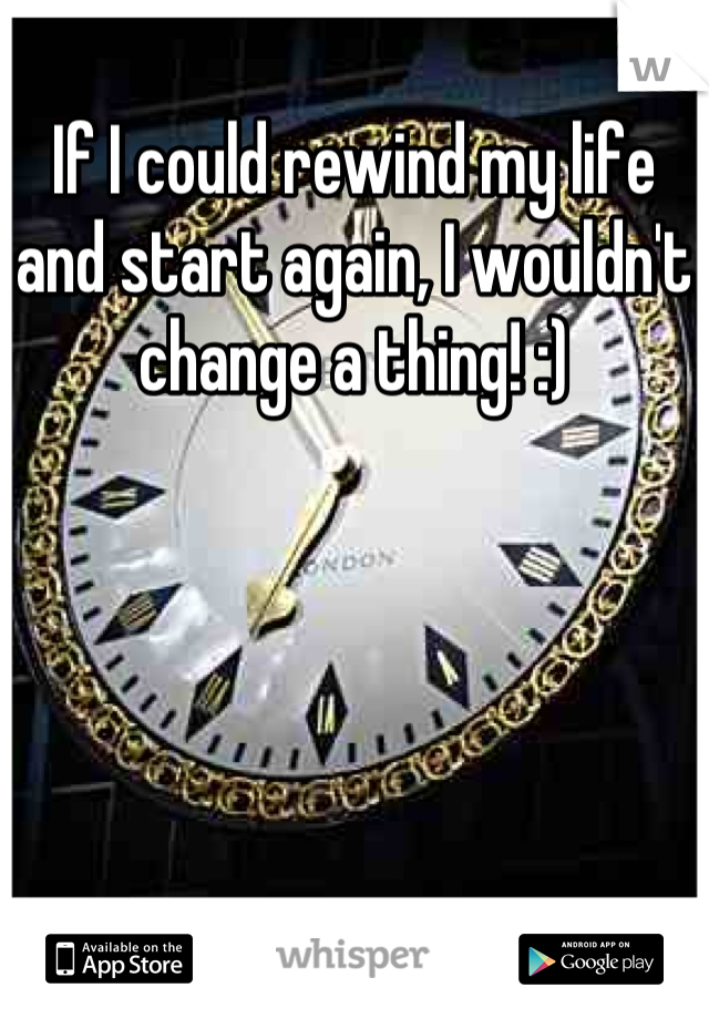 If I could rewind my life and start again, I wouldn't change a thing! :)