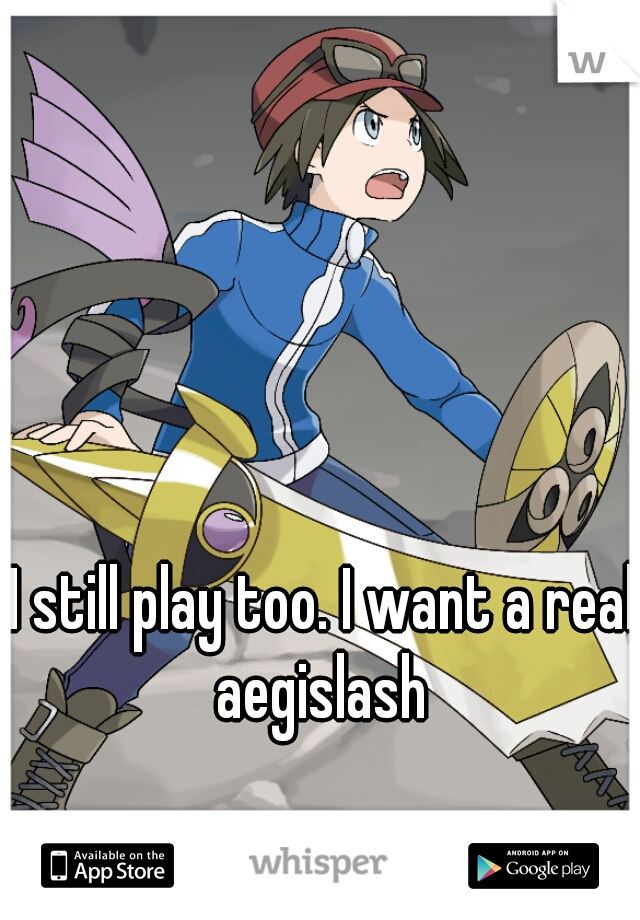 I still play too. I want a real aegislash 